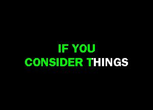 IF YOU

CONSIDER THINGS