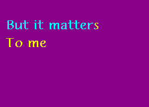 But it matters
To me