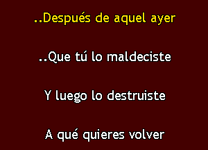 ..Despws de aquel ayer

..Que tli lo maldeciste

Y luego lo destruiste

A quei quieres volver