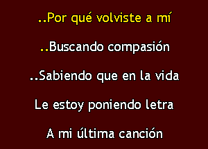 ..Por qw volviste a mI'
..Buscando compasidn
..Sabiendo que en la Vida
Le estoy poniendo letra

A mi liltima cancidn