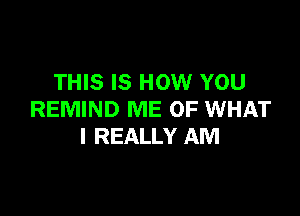 THIS IS HOW YOU

REMIND ME OF WHAT
I REALLY AM