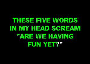 THESE FIVE WORDS
IN MY HEAD SCREAM
ARE WE HAVING
FUN YET?