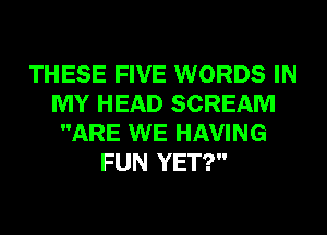 THESE FIVE WORDS IN
MY HEAD SCREAM
ARE WE HAVING
FUN YET?