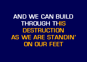 AND WE CAN BUILD
THROUGH THIS
DESTRUCTION

AS WE ARE STANDIN'
ON OUR FEET