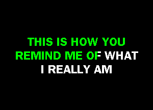 THIS IS HOW YOU

REMIND ME OF WHAT
I REALLY AM