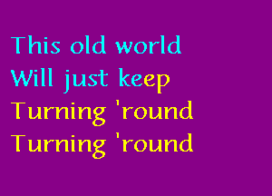 This old world
Will just keep

Turning 'round
Turning 'round