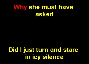 Why she must have
asked

Did I just turn and stare
in icy silence