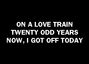 ON A LOVE TRAIN
TWENTY ODD YEARS
NOW, I GOT OFF TODAY