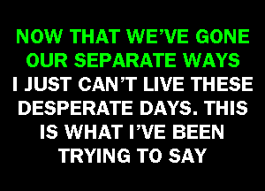 NOW THAT WEWE GONE
OUR SEPARATE WAYS
I JUST CANT LIVE THESE
DESPERATE DAYS. THIS
IS WHAT PVE BEEN
TRYING TO SAY