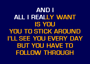 AND I
ALL I REALLY WANT
IS YOU
YOU TO STICK AROUND
I'LL SEE YOU EVERY DAY
BUT YOU HAVE TO
FOLLOW THROUGH