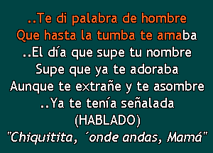 ..Te di palabra de hombre
Que hasta la tumba te amaba
..El dl'a que supe tu nombre
Supe que ya te adoraba
Aunque te extraFIe y te asombre
..Ya te tenfa seFIalada

(HABLADO)
Chiquitr'ta, 'onde andas, Mamd