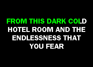 FROM THIS DARK COLD
HOTEL ROOM AND THE
ENDLESSNESS THAT
YOU FEAR