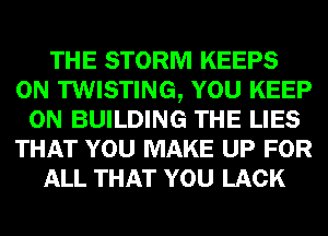 THE STORM KEEPS
0N TWISTING, YOU KEEP
ON BUILDING THE LIES
THAT YOU MAKE UP FOR
ALL THAT YOU LACK