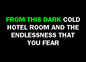 FROM THIS DARK COLD
HOTEL ROOM AND THE
ENDLESSNESS THAT
YOU FEAR