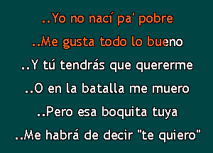 ..Yo no nacf pa' pobre
..Me gusta todo lo bueno
..Y tLi tendrais que quererme
..0 en la batalla me muero
..Pero esa boquita tuya

..Me habrai de decir te quiero