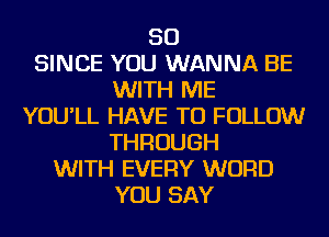 SO
SINCE YOU WANNA BE
WITH ME
YOU'LL HAVE TO FOLLOW
THROUGH
WITH EVERY WORD
YOU SAY