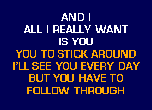 AND I
ALL I REALLY WANT
IS YOU
YOU TO STICK AROUND
I'LL SEE YOU EVERY DAY
BUT YOU HAVE TO
FOLLOW THROUGH