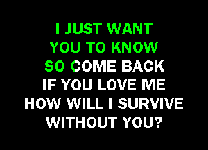 I JUST WANT
YOU TO KNOW
SO COME BACK
IF YOU LOVE ME
HOW WILL I SURVIVE
WITHOUT YOU?