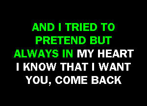 AND I TRIED TO
PRETEND BUT
ALWAYS IN MY HEART
I KNOW THAT I WANT
YOU, COME BACK