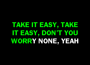 TAKE IT EASY, TAKE
IT EASY, DONT YOU
WORRY NONE, YEAH