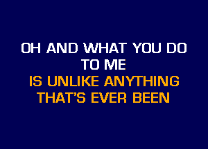 OH AND WHAT YOU DO
TO ME
IS UNLIKE ANYTHING
THAT'S EVER BEEN