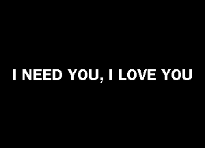 I NEED YOU, I LOVE YOU