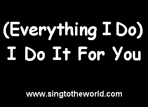 (Everyming I Do)

I Do I? For you

www.singtotheworld.com