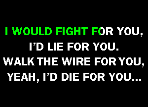 I WOULD FIGHT FOR YOU,
PD LIE FOR YOU.
WALK THE WIRE FOR YOU,
YEAH, PD DIE FOR YOU...