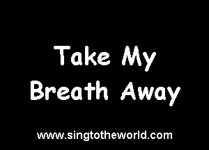 Take My

Brea'i'h Away

www.singtotheworld.com