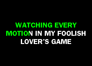 WATCHING EVERY

MOTION IN MY FOOLISH
LOVER?) GAME
