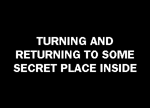 TURNING AND
RETURNING T0 SOME
SECRET PLACE INSIDE