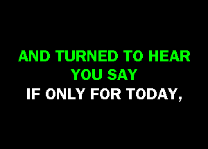 AND TURNED TO HEAR

YOU SAY
IF ONLY FOR TODAY,