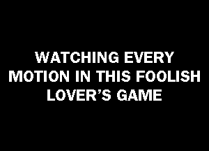 WATCHING EVERY
MOTION IN THIS FOOLISH
LOVER,S GAME
