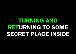 TURNING AND
RETURNING T0 SOME
SECRET PLACE INSIDE