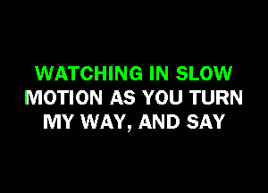 WATCHING IN SLOW

MOTION AS YOU TURN
MY WAY, AND SAY