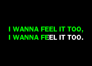 I WANNA FEEL IT T00,

I WANNA FEEL IT T00.