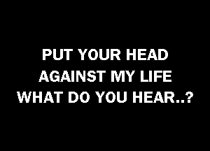 PUT YOUR HEAD

AGAINST MY LIFE
WHAT DO YOU HEAR..?