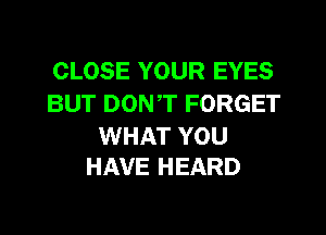 CLOSE YOUR EYES
BUT DONT FORGET

WHAT YOU
HAVE HEARD