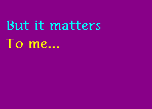 But it matters
To me...