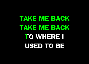 TAKE ME BACK
TAKE ME BACK

TO WHERE I
USED TO BE