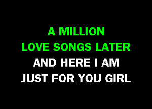 A MILLION
LOVE SONGS LATER

AND HERE I AM
JUST FOR YOU GIRL