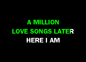 A MILLION

LOVE SONGS LATER
HERE I AM