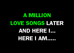 A MILLION
LOVE SONGS LATER

AND HERE I...
HERE I AM .....