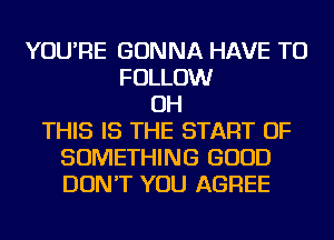 YOU'RE GONNA HAVE TO
FOLLOW
OH
THIS IS THE START OF
SOMETHING GOOD
DON'T YOU AGREE