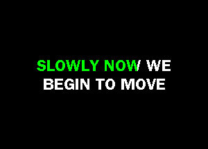 SLOWLY NOW WE

BEGIN TO MOVE