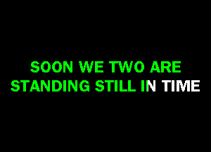 SOON WE TWO ARE

STANDING STILL IN TIME