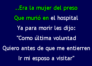 ..Era la mujer del preso
Que muri6 en el hospital
Ya para morir les dijOl
Como Ultima voluntad
Quiero antes de que me entierren

Ir mi esposo a visitar