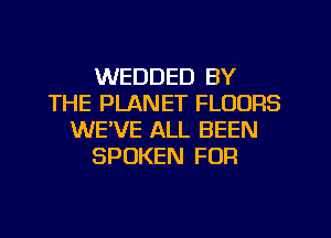 WEDDED BY
THE PLANET FLOORS
WE'VE ALL BEEN
SPOKEN FOR