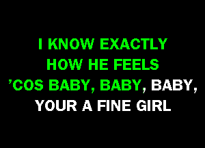 I KNOW EXACTLY
HOW HE FEELS
,cos BABY, BABY, BABY,
YOUR A FINE GIRL