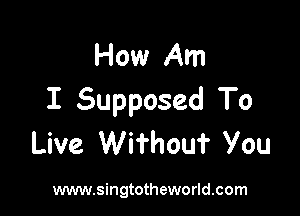 How Am
I Supposed To

Live Wifhouf You

www.singtotheworld.com